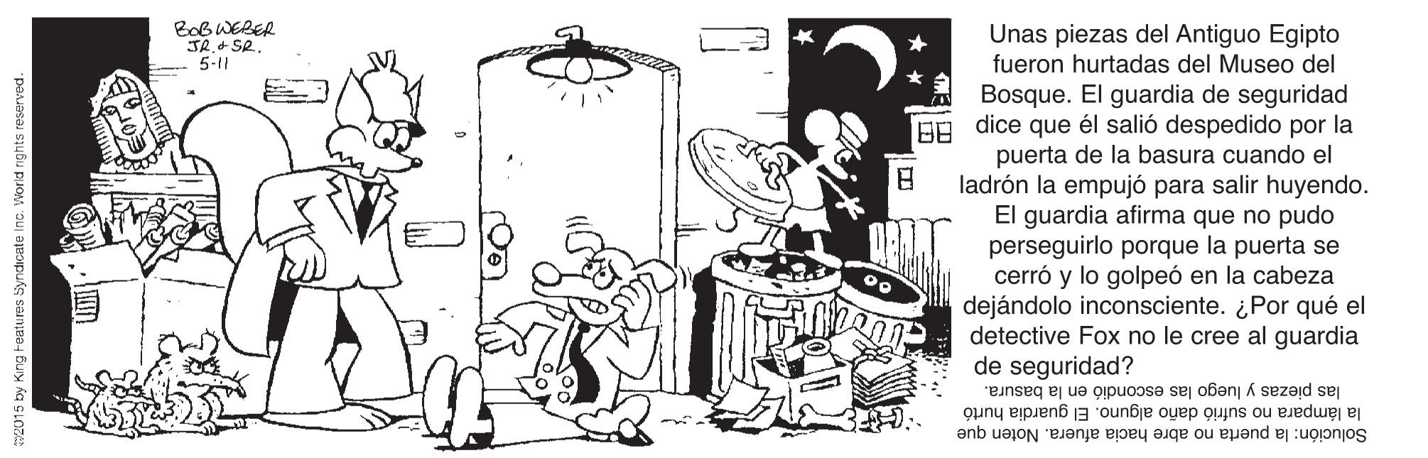 Line art OCR: Bob WERER JR.+SR. 5-11 Unas piezas del Antiguo Egipto fueron hurtadas del Museo del Bosque. El guardia de seguridad EA dice que él salió despedido por la puerta de la basura cuando el ladrón la empujó para salir huyendo. El guardia afirma que no pudo perseguirlo porque la puerta se cerró y lo golpeó en la cabeza dejándolo inconsciente. ¿Por qué el detective Fox no le cree al guardia de seguridad? las piezas y luego las escondió en la basura. la lámpara no sufrió daño alguno. El guardia hurtó Solución: la puerta no abre hacia afuera. Noten que 2015 by King Features Syndicate Inc. World rights reserved. Bob WERER JR.+SR. 5-11 Unas piezas del Antiguo Egipto fueron hurtadas del Museo del Bosque. El guardia de seguridad EA dice que él salió despedido por la puerta de la basura cuando el ladrón la empujó para salir huyendo. El guardia afirma que no pudo perseguirlo porque la puerta se cerró y lo golpeó en la cabeza dejándolo inconsciente. ¿Por qué el detective Fox no le cree al guardia de seguridad? las piezas y luego las escondió en la basura. la lámpara no sufrió daño alguno. El guardia hurtó Solución: la puerta no abre hacia afuera. Noten que 2015 by King Features Syndicate Inc. World rights reserved.