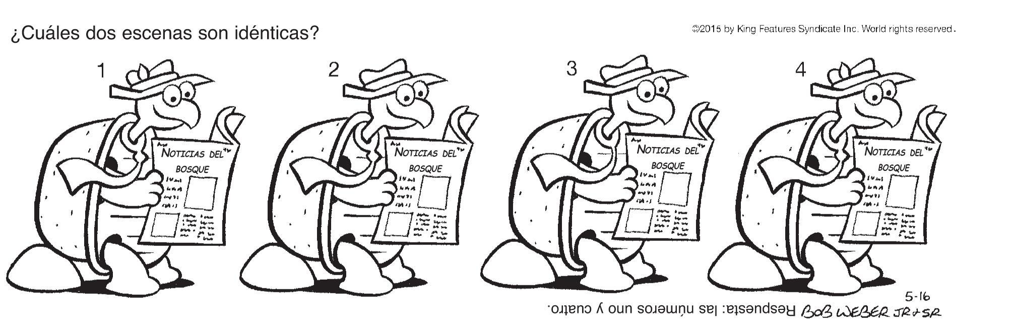 Line OCR: 2015 by King Features Syndicate Inc. World rights reserved. ¿Cuáles dos escenas son idénticas? 2 3 4 1 NOTICIAS DEL" NOTICIAS DEL" BOSQUE NOTICIAS DEL" NOTICIAS DEL BOSQUE BOSQUE BOSQUE ?? 5-16 STE TIE Respuesta: las números uno y cuatro. 2015 by King Features Syndicate Inc. World rights reserved. ¿Cuáles dos escenas son idénticas? 2 3 4 1 NOTICIAS DEL" NOTICIAS DEL" BOSQUE NOTICIAS DEL" NOTICIAS DEL BOSQUE BOSQUE BOSQUE ? ? 5-16 STE TIE Respuesta: las números uno y cuatro.