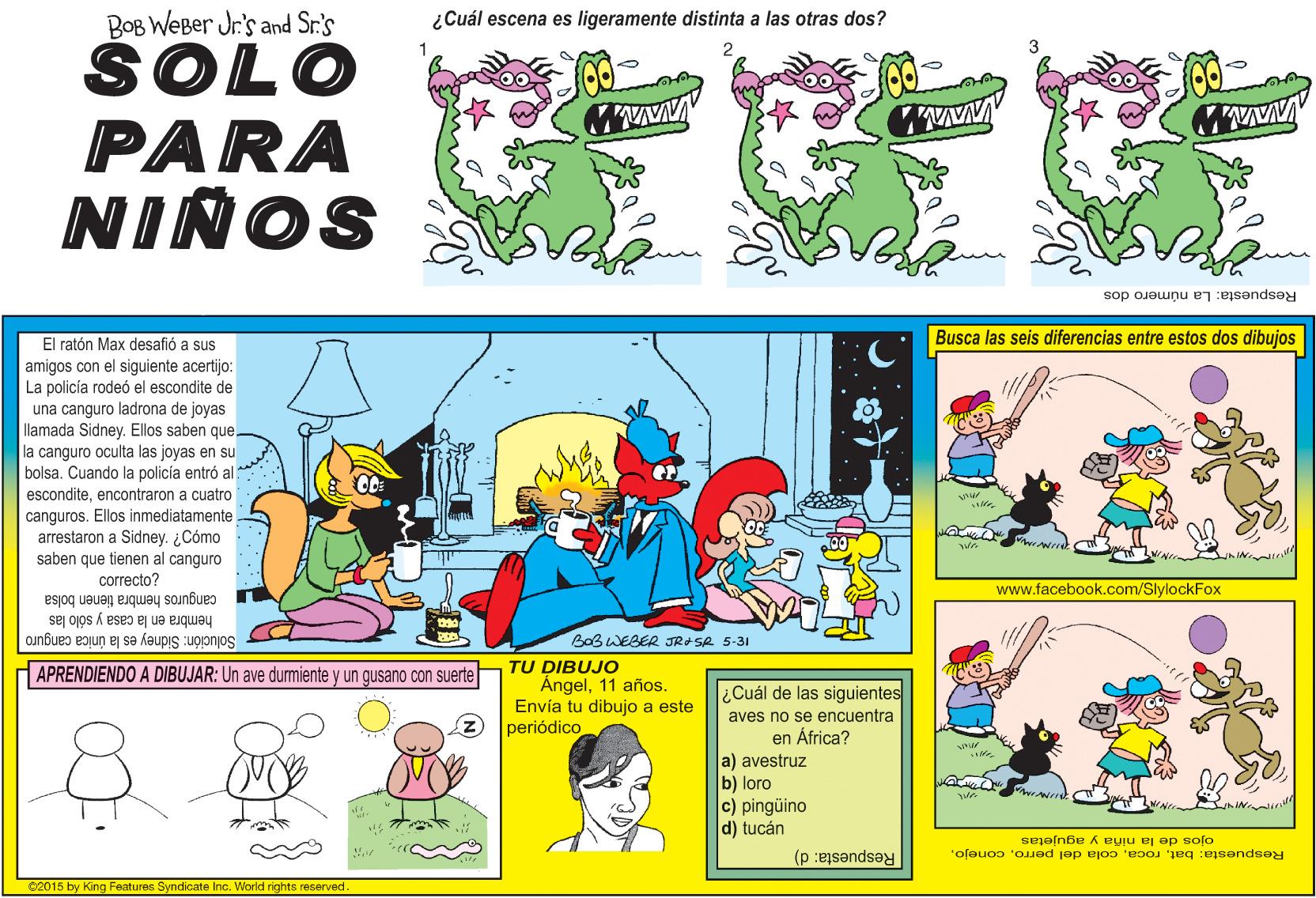 Art OCR: BOB WEBer Jr.'s and Sr.'s ŠOLO PARA ¿Cuál escena es ligeramente distinta a las otras dos? NIÑOS Respuesta: La número dos Busca las seis diferencias entre estos dos dibujos El ratón Max desafió a sus amigos con el siguiente acertijo: La policía rodeó el escondite de una canguro ladrona de joyas llamada Sidney. Ellos saben que la canguro oculta las joyas en su bolsa. Cuando la policía entró al esconditeencontraron a cuatro canguros. Ellos inmediatamente arrestaron a Sidney. ¿Cómo saben que tienen al canguro correcto? www.facebook.com/SlylockFox canguros hembra tienen bolsa hembra en la casa y sólo las Solución: Sidney es la única canguro BoB WEBER JRASR 5-31 TU DIBUJO Ángel11 años. Envía tu dibujo a este periódico APRENDIENDO A DIBUJAR: Un ave durmiente y un gusano con suerte ¿Cuál de las siguientes aves no se encuentra en África? a) avestruz b) loro c) pingüino d) tucán ojos de la niña y agujetas Respuesta: batRespuesta: d) 62015 by King Features Syndicate Inc. World rights reserved BOB WEBer Jr.'s and Sr.'s ŠOLO PARA ¿Cuál escena es ligeramente distinta a las otras dos? NIÑOS Respuesta: La número dos Busca las seis diferencias entre estos dos dibujos El ratón Max desafió a sus amigos con el siguiente acertijo: La policía rodeó el escondite de una canguro ladrona de joyas llamada Sidney. Ellos saben que la canguro oculta las joyas en su bolsa. Cuando la policía entró al esconditeencontraron a cuatro canguros. Ellos inmediatamente arrestaron a Sidney. ¿Cómo saben que tienen al canguro correcto? www.facebook.com/SlylockFox canguros hembra tienen bolsa hembra en la casa y sólo las Solución: Sidney es la única canguro BoB WEBER JRASR 5-31 TU DIBUJO Ángel11 años. Envía tu dibujo a este periódico APRENDIENDO A DIBUJAR: Un ave durmiente y un gusano con suerte ¿Cuál de las siguientes aves no se encuentra en África? a) avestruz b) loro c) pingüino d) tucán ojos de la niña y agujetas Respuesta: batcola del perroRespuesta: d) 62015 by King Features Syndicate Inc. World rights reserved