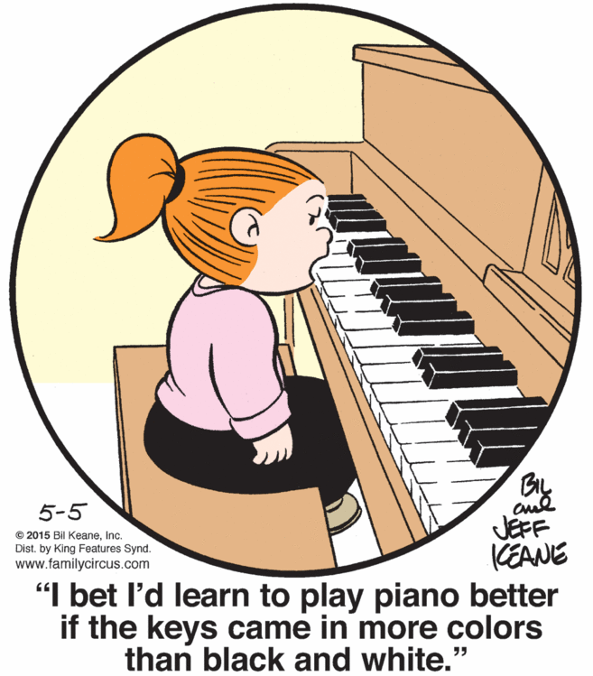 Electronic musical instrument OCR: By JEFF (EANE "I bet l'd learn to play piano better if the keys came in more colors 5-5 © 2015 Bil Keaneinc. Dist. by King Features Synd. www.familycircus.com than black and white. By JEFF (EANE "I bet l'd learn to play piano better if the keys came in more colors 5-5 © 2015 Bil Keaneinc. Dist. by King Features Synd. www.familycircus.com than black and white.