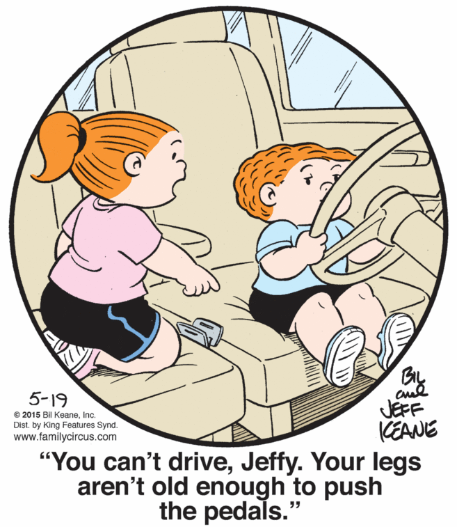 Gesture OCR: 5-19 JEFF KEANE "You can't driveJeffy. Your legs aren't old enough to push © 2015 Bil Keaneinc. Dist. by King Features Synd. www.familycircus.com the pedals." 5-19 JEFF KEANE "You can't driveJeffy. Your legs aren't old enough to push © 2015 Bil Keaneinc. Dist. by King Features Synd. www.familycircus.com the pedals."