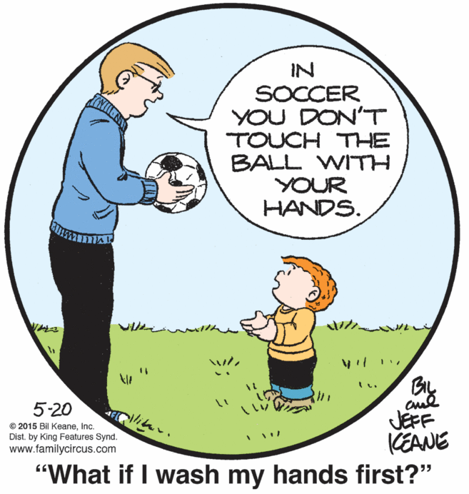 Art OCR: IN SOCCER YOU DON'T TOUCH THE BALL WITH YOUR HANDS. 5-20 JEFF CEANE "What if I wash my hands first?" © 2015 Bil KeaneInc. Dist. by King Features Synd. www.familycircus.com IN SOCCER YOU DON'T TOUCH THE BALL WITH YOUR HANDS. 5-20 JEFF CEANE "What if I wash my hands first?" © 2015 Bil KeaneInc. Dist. by King Features Synd. www.familycircus.com