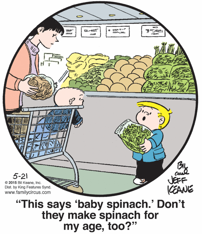 Art OCR: 5-21 © 2015 Bil KeaneInc. Dist. by King Features Synd. www.familycircus.com JEFF KEANE "This says 'baby spinach.' Don't they make spinach for my agetoo?" 5-21 © 2015 Bil KeaneInc. Dist. by King Features Synd. www.familycircus.com JEFF KEANE "This says 'baby spinach.' Don't they make spinach for my age