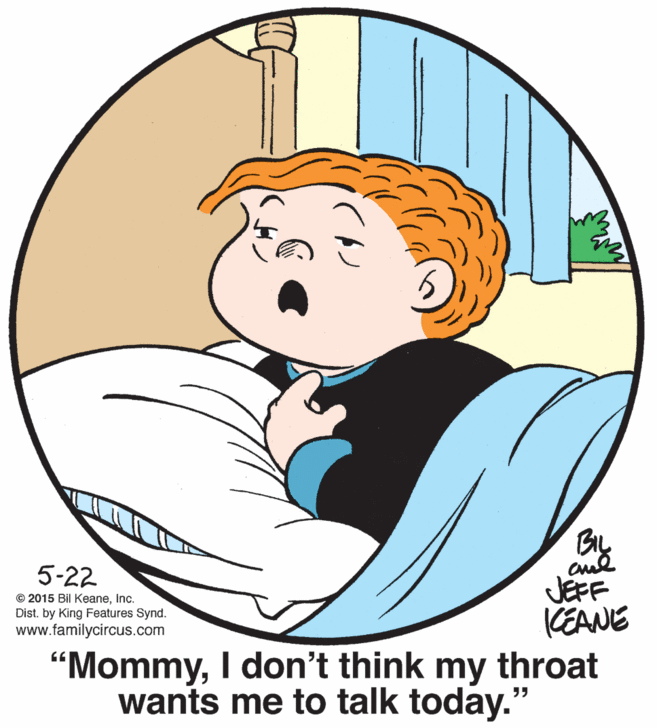 Sharing OCR: BIL cul JEFF KEANE 5-22 © 2015 Bil KeaneInc. Dist. by King Features Synd. www.familycircus.com "MommyI don't think my throat wants me to talk today." BIL cul JEFF KEANE 5-22 © 2015 Bil KeaneInc. Dist. by King Features Synd. www.familycircus.com "MommyI don't think my throat wants me to talk today."