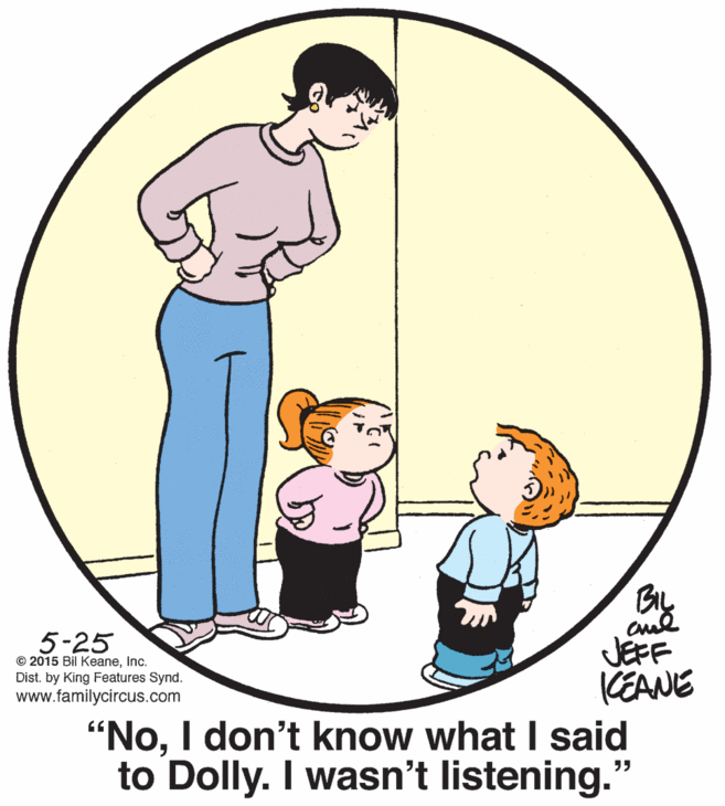 Organism OCR: BIL 5-25 JEFF KEANE "NoI don't know what I said to Dolly. I wasn't listening." © 2015 Bil KeaneInc. Dist. by King Features Synd. www.familycircus.com BIL 5-25 JEFF KEANE "NoI don't know what I said to Dolly. I wasn't listening." © 2015 Bil KeaneInc. Dist. by King Features Synd. www.familycircus.com