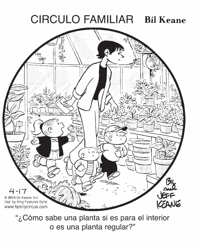 Monochrome OCR: CIRCULO FAMILIAR Bil Keane 4-17 C 2015 Bil Keaneinc. Disi. by King Features Synd. www.familycircus.com JEFF KEANE "¿Cómo sabe una planta si es para el interior o es una planta regular?" CIRCULO FAMILIAR Bil Keane 4-17 C 2015 Bil Keaneinc. Disi. by King Features Synd. www.familycircus.com JEFF KEANE "¿Cómo sabe una planta si es para el interior o es una planta regular?"