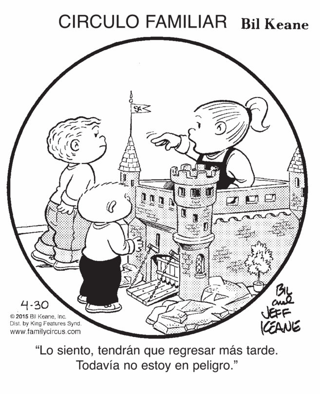 Sharing OCR: CIRCULO FAMILIAR Bil Keane By and JEFF (EANE 4-30 © 2015 BII KeaneInc. Dist. by King Features Synd. www.familycircus.com "Lo sientotendrán que regresar más tarde. Todavía no estoy en peligro." CIRCULO FAMILIAR Bil Keane By and JEFF (EANE 4-30 © 2015 BII KeaneInc. Dist. by King Features Synd. www.familycircus.com "Lo sientotendrán que regresar más tarde. Todavía no estoy en peligro."