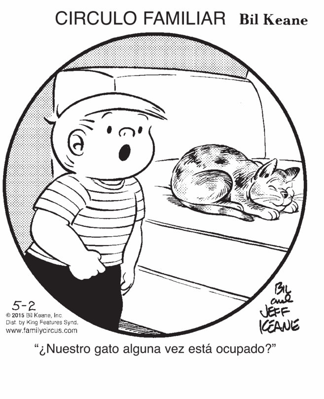 Art OCR: CIRCULO FAMILIAR Bil Keane 5-2 © 2015 Bil KeaneInc Dist. by King Features Synd. www.familycircus.com JEFF KEANE "¿Nuestro gato alguna vez está ocupado?" CIRCULO FAMILIAR Bil Keane 5-2 © 2015 Bil KeaneInc Dist. by King Features Synd. www.familycircus.com JEFF KEANE "¿Nuestro gato alguna vez está ocupado?"