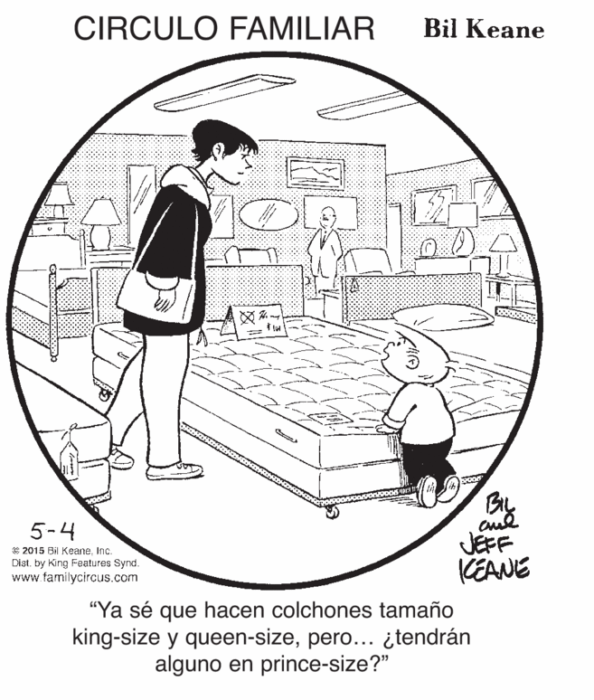 Conversation OCR: CIRCULO FAMILIAR Bil Keane 5-4 © 2015 Bil KeaneInc. Dist. by King Features Synd. www.farmilycircus.com JEFF CEANE "Ya sé que hacen colchones tamaño king-size y queen-sizepero... ¿tendrán alguno en prince-size?" CIRCULO FAMILIAR Bil Keane 5-4 © 2015 Bil KeaneInc. Dist. by King Features Synd. www.farmilycircus.com JEFF CEANE "Ya sé que hacen colchones tamaño king-size y queen-sizepero... ¿tendrán alguno en prince-size?"