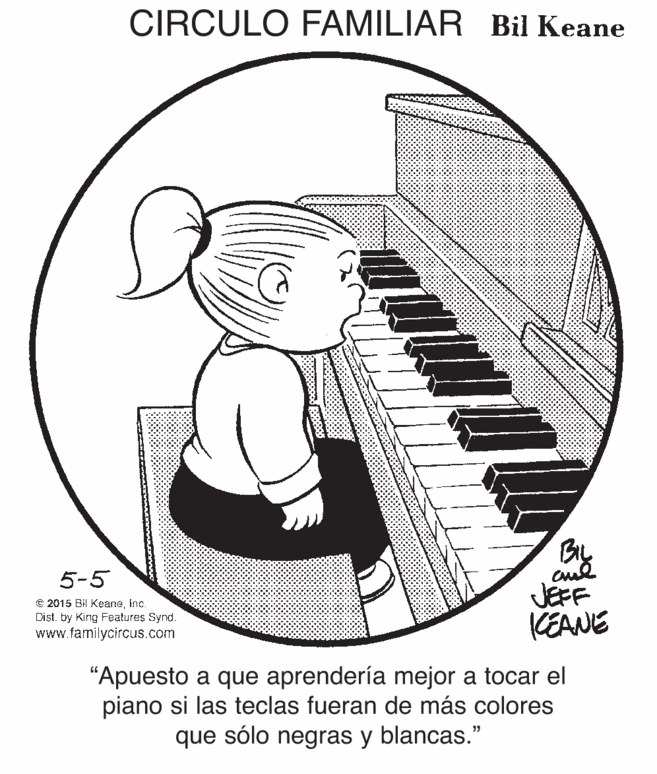 Electronic musical instrument OCR: CIRCULO FAMILIAR Bil Keane BIL 5-5 © 2015 Bil Keaneinc. Dist. by King Features Synd. www.familycircus.com JEFF KEANE "Apuesto a que aprendería mejor a tocar el piano si las teclas fueran de más colores que sólo negras y blancas." CIRCULO FAMILIAR Bil Keane BIL 5-5 © 2015 Bil Keaneinc. Dist. by King Features Synd. www.familycircus.com JEFF KEANE "Apuesto a que aprendería mejor a tocar el piano si las teclas fueran de más colores que sólo negras y blancas."