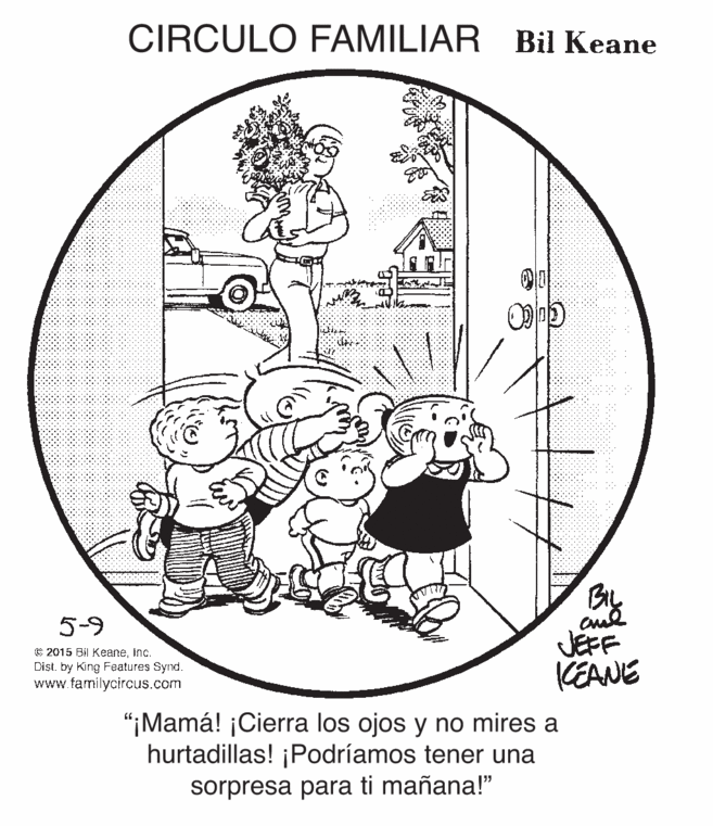 Drawing OCR: CIRCULO FAMILIAR Bil Keane By JEFF KEANE 5-9 C 2015 BII KeaneInc. Dist. by King Features Synd. www.familycircus.com "¡Mamá! ¡Cierra los ojos y no mires a hurtadillas! ¡Podríamos tener una sorpresa para ti mañana!" CIRCULO FAMILIAR Bil Keane By JEFF KEANE 5-9 C 2015 BII KeaneInc. Dist. by King Features Synd. www.familycircus.com "¡Mamá! ¡Cierra los ojos y no mires a hurtadillas! ¡Podríamos tener una sorpresa para ti mañana!"