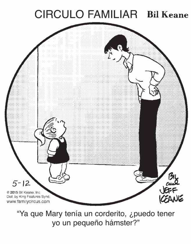 Circle OCR: CIRCULO FAMILIAR Bil Keane By JEFF KEANE 5-12 e 2015 Bil KeaneInc. Dist. by King Features Synd. www.familycircus.com "Ya que Mary tenía un corderito¿puedo tener yo un pequeño hámster?" CIRCULO FAMILIAR Bil Keane By JEFF KEANE 5-12 e 2015 Bil KeaneInc. Dist. by King Features Synd. www.familycircus.com "Ya que Mary tenía un corderito¿puedo tener yo un pequeño hámster?"