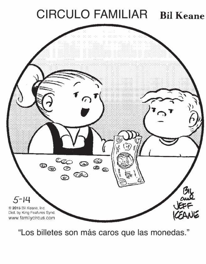 Product OCR: CIRCULO FAMILIAR Bil Keane By JEPF KEANE 5-14 e 2015 Bil Keaneinc. Dist. by King Features Synd. www.familycircus.com "Los billetes son más caros que las monedas." CIRCULO FAMILIAR Bil Keane By JEPF KEANE 5-14 e 2015 Bil Keaneinc. Dist. by King Features Synd. www.familycircus.com "Los billetes son más caros que las monedas."