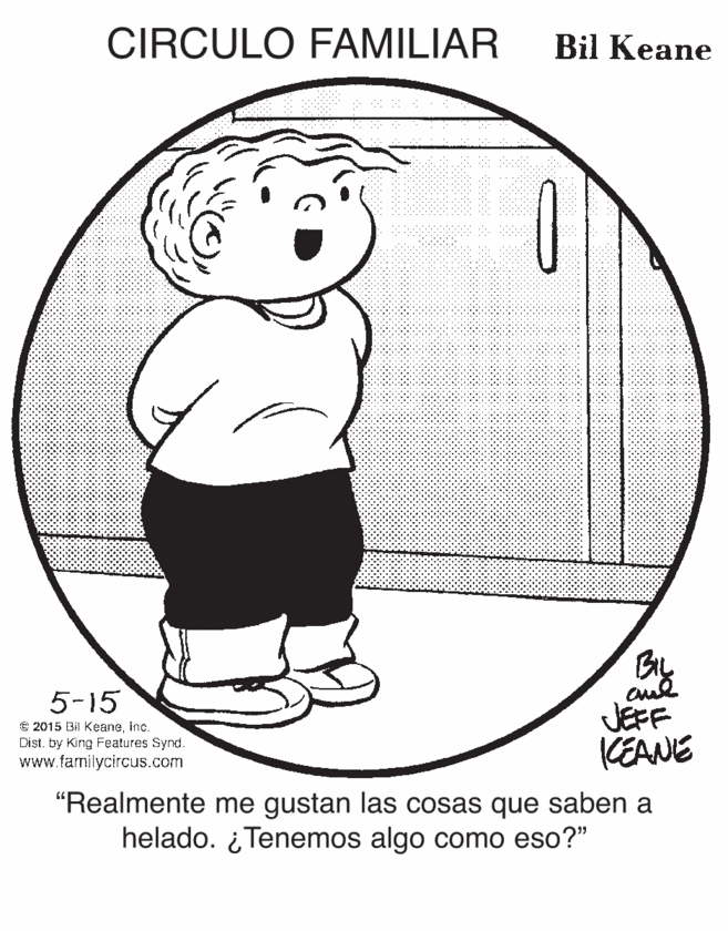 Drawing OCR: CIRCULO FAMILIAR Bil Keane By JEFF KEANE 5-15 © 2015 Bil Keaneinc. Dist. by King Features Synd. www.familycircus.com "Realmente me gustan las cosas que saben a helado. ¿ Tenemos algo como eso?" CIRCULO FAMILIAR Bil Keane By JEFF KEANE 5-15 © 2015 Bil Keaneinc. Dist. by King Features Synd. www.familycircus.com "Realmente me gustan las cosas que saben a helado. ¿ Tenemos algo como eso?"