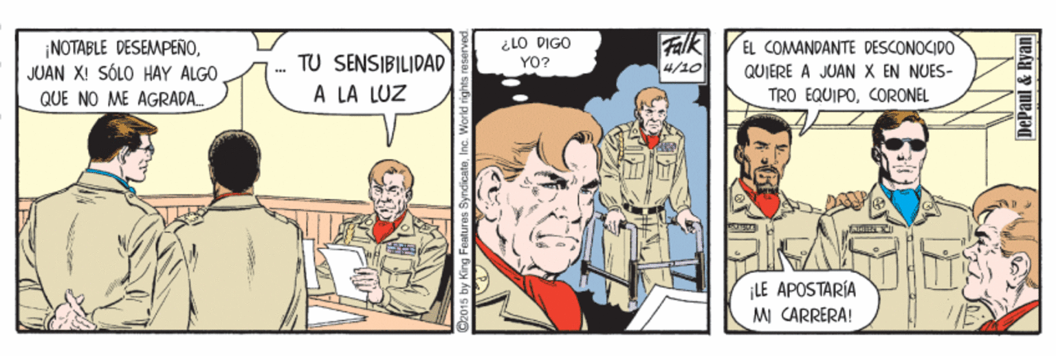 Line OCR: ¡NOTABLE DESEMPEÑOJUAN X! SÓLO HAY ALGO QUE NO ME AGRADA. ¿LO DIGO YO? Falk 4/10 EL COMANDANTE DESCONOCIDO TU SENSIBILIDAD QUIERE A JUAN X EN NUES- A LA LUZ TRO EQUIPOCORONEL LE APOSTARÍA MI CARRERA! 2015 by King Features SyndicateInc. DePaul & Ryan ¡NOTABLE DESEMPEÑOJUAN X! SÓLO HAY ALGO QUE NO ME AGRADA. ¿LO DIGO YO? Falk 4/10 EL COMANDANTE DESCONOCIDO TU SENSIBILIDAD QUIERE A JUAN X EN NUES- A LA LUZ TRO EQUIPOCORONEL LE APOSTARÍA MI CARRERA! 2015 by King Features SyndicateInc. DePaul & Ryan