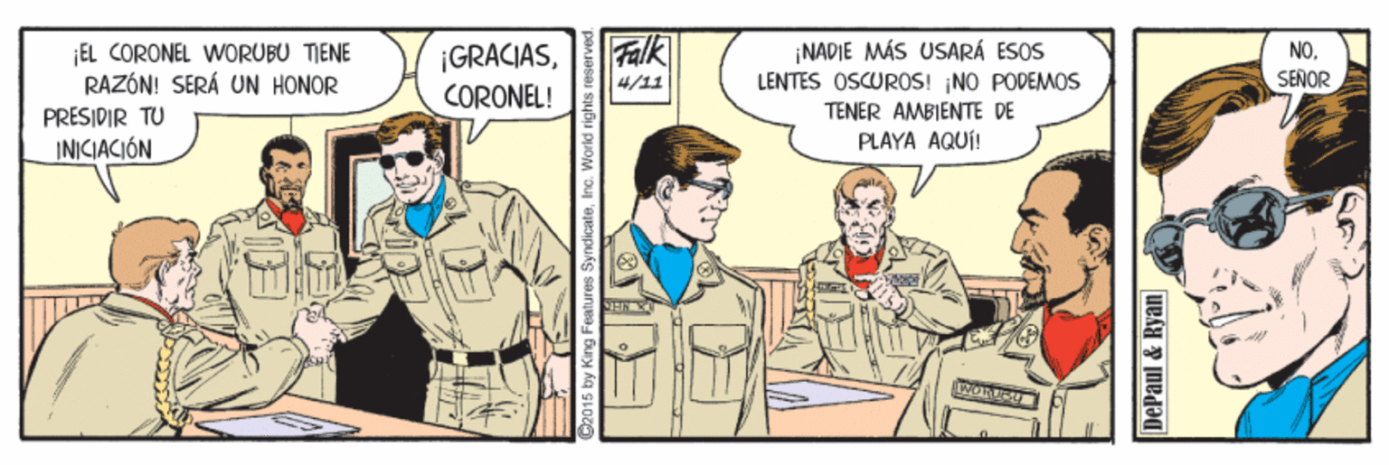 Comic book OCR: Falk ¡NADIE MÁS USARÁ ESOS LENTES OSCUROS! NO PODEMOS ¡EL CORONEL WORUBU TIENE RAZÓN! SERÁ UN HONOR PRESIDIR TU INICIACIÓN ¡GRACIAS4/11 SENOR CORONEL! TENER AMBIENTE DE PLAYA AQUÍ! WORE Features SyndicateIno. World rig DePaul & Ryan Falk ¡NADIE MÁS USARÁ ESOS LENTES OSCUROS! NO PODEMOS ¡EL CORONEL WORUBU TIENE RAZÓN! SERÁ UN HONOR PRESIDIR TU INICIACIÓN ¡GRACIAS4/11 SENOR CORONEL! TENER AMBIENTE DE PLAYA AQUÍ! WORE Features SyndicateIno. World rig DePaul & Ryan