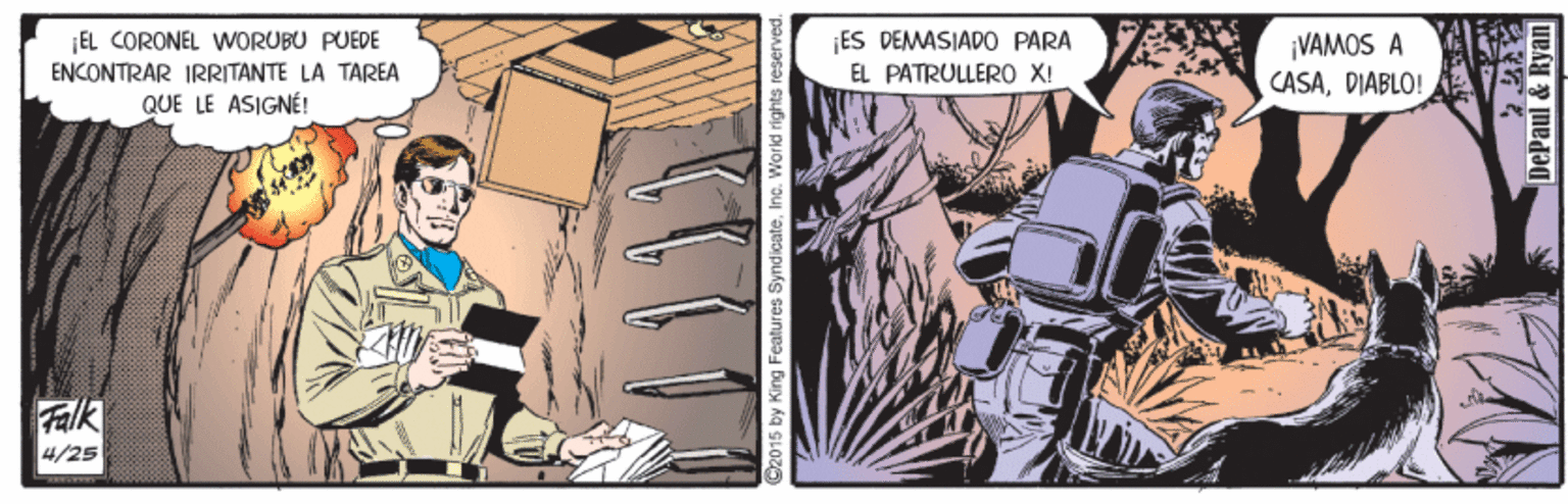 Fiction OCR: |EL CORONEL WORUBU PUEDE ENCONTRAR IRRITANTE LA TAREA QUE LE ASIGNÉ! ¡ES DEMASIADO PARA EL PATRULLER0 X! VAMOS A CASADIABLO! Falk 4/25 2015 by King Features SyndicateInc. World rights reserved. DePaul & Ryan |EL CORONEL WORUBU PUEDE ENCONTRAR IRRITANTE LA TAREA QUE LE ASIGNÉ! ¡ES DEMASIADO PARA EL PATRULLER0 X! VAMOS A CASADIABLO! Falk 4/25 2015 by King Features SyndicateInc. World rights reserved. DePaul & Ryan