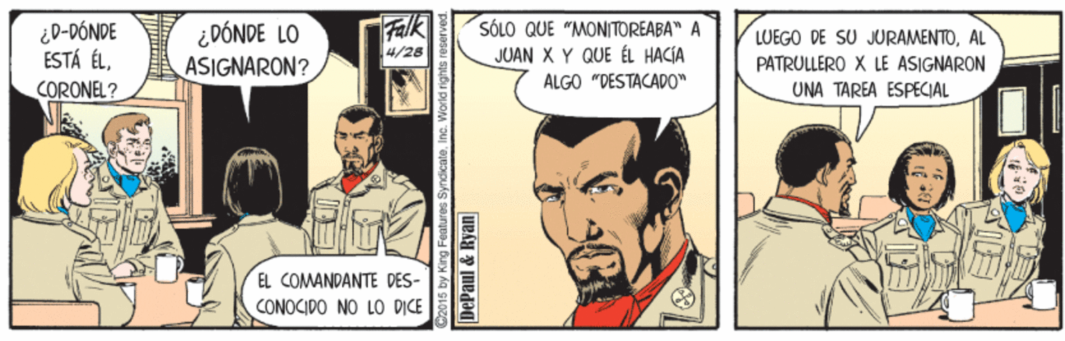 Parallel OCR: ¿D-DÓNDE ESTÁ ÉLCORONEL? ¿DÓNDE LO ASIGNARON? Falk SÓLO QUE "MONITOREABA" A JUAN X Y QUE ÉL HACIA LUEGO DE SU JURAMENTOAL PATRULLERO X LE ASIGNARON 4/28 ALGO "DESTACADO" UNA TAREA ESPECIAL EL COMANDANTE DES- CONOCIDO NO LO D?CE 2015 by King Features SyndicateInc. World rights reserved DePaul & Ryan ¿D-DÓNDE ESTÁ ÉLCORONEL? ¿DÓNDE LO ASIGNARON? Falk SÓLO QUE "MONITOREABA" A JUAN X Y QUE ÉL HACIA LUEGO DE SU JURAMENTOAL PATRULLERO X LE ASIGNARON 4/28 ALGO "DESTACADO" UNA TAREA ESPECIAL EL COMANDANTE DES- CONOCIDO NO LO D?CE 2015 by King Features SyndicateInc. World rights reserved DePaul & Ryan