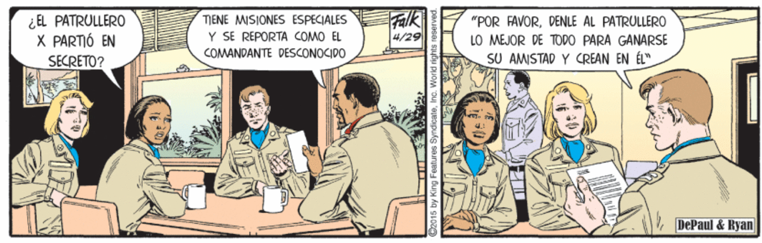 Parallel OCR: ¿EL PATRULLERO X PARTIÓ EN SECRETO? Falk 4/29 TIENE MISIONES ESPECIALES "POR FAVORDENLE AL PATRULLERO Y SE REPORTA COMO EL COMANDANTE DESCONOCIDO LO MEJOR DE TODO PARA GANARSE SU AMISTAD Y CREAN EN ÉL". DePaul & Ryan ©2015 by King Features SyndicateInc. Workd rights rese ¿EL PATRULLERO X PARTIÓ EN SECRETO? Falk 4/29 TIENE MISIONES ESPECIALES "POR FAVORDENLE AL PATRULLERO Y SE REPORTA COMO EL COMANDANTE DESCONOCIDO LO MEJOR DE TODO PARA GANARSE SU AMISTAD Y CREAN EN ÉL". DePaul & Ryan ©2015 by King Features SyndicateInc. Workd rights rese