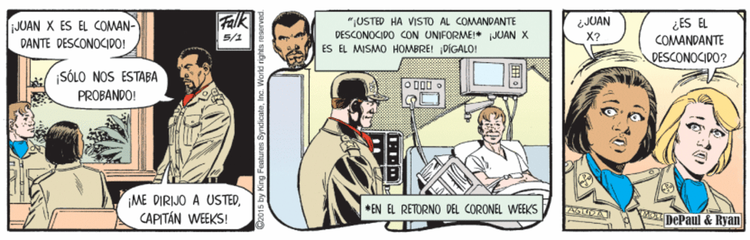 Event OCR: JUAN X ES EL COMAN- DANTE DESCONOCIDO! Falk "USTED HA VISTO AL COMANDANTE DESCONOCIPO CON UNIFORME!+ iJUAN X ÉS EL MISMO HOMBRE! DIGÁLO! ¿JUAN X? ¿ES EL COMANDANTE 5/1 DESCONOCIDO? :/ SÓLO NOS ESTABA PROBANDO! ME DIRIJO A USTEDCAPITÁN WEEKS! * EN EL RETORNO DEL CORONEL WEEKS DePaul & Ryan 2015 by King Features SyndicateInc. Workd rights reserved. JUAN X ES EL COMAN- DANTE DESCONOCIDO! Falk "USTED HA VISTO AL COMANDANTE DESCONOCIPO CON UNIFORME!+ iJUAN X ÉS EL MISMO HOMBRE! DIGÁLO! ¿JUAN X? ¿ES EL COMANDANTE 5/1 DESCONOCIDO? :/ SÓLO NOS ESTABA PROBANDO! ME DIRIJO A USTEDCAPITÁN WEEKS! * EN EL RETORNO DEL CORONEL WEEKS DePaul & Ryan 2015 by King Features SyndicateInc. Workd rights reserved.