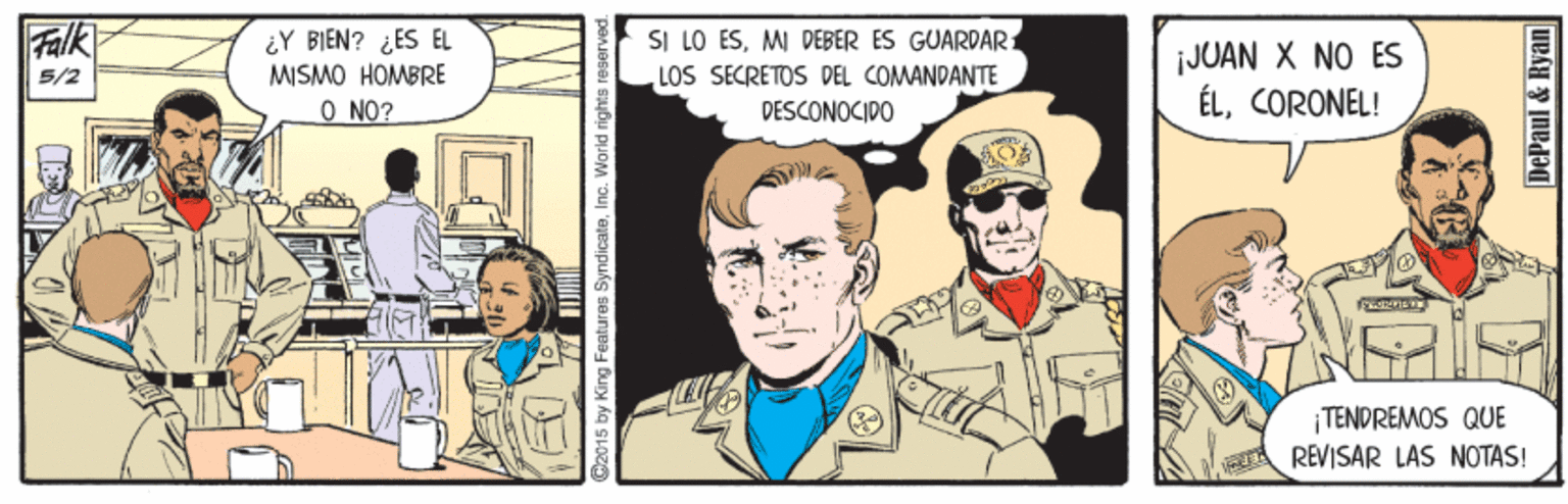 Line OCR: Falk 5/2 ¿Y BI?N? ¿ES EL SI LO ÉSMI DEBER ES GUARDAR1 ¡JUAN X NO ES ÉLCORONEL! MISMO HOMBRE LOS SECRETOS DEL COMANDANTE O NO? DESCONOCIDO TENDREMOS QUE REVISAR LAS NOTAS! 2015 by King Features SyndicateInc. World rights rese DePaul & Ryan Falk 5/2 ¿Y BI?N? ¿ES EL SI LO ÉSMI DEBER ES GUARDAR1 ¡JUAN X NO ES ÉLCORONEL! MISMO HOMBRE LOS SECRETOS DEL COMANDANTE O NO? DESCONOCIDO TENDREMOS QUE REVISAR LAS NOTAS! 2015 by King Features SyndicateInc. World rights rese DePaul & Ryan