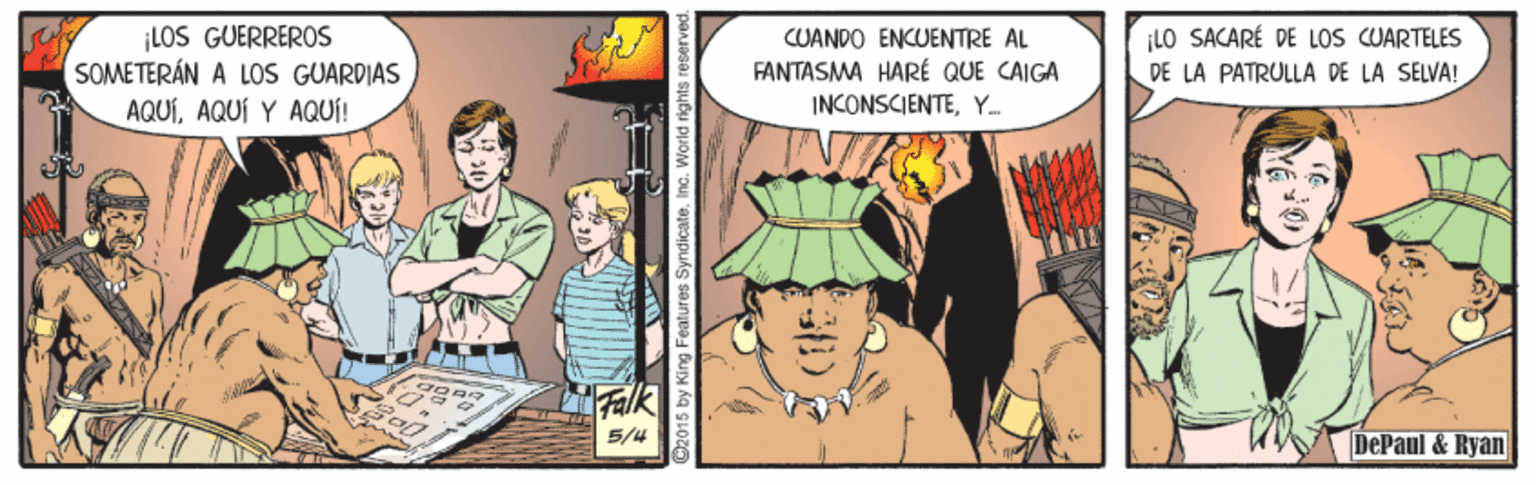 Fiction OCR: ¡LOS GUERREROS SOMETERÁN A LOS GUARDIAS AQUÍAQUÍ Y AQUÍ! CUANDO ENCUENTRE AL FANTASMA HARÉ QUE CAIGA INCONSCIENTEY ¡LO SACARÉ DE LOS CUARTELES DE LA PATRULLA DE LA SELVA! Falk 5/4 DePaul & Ryan D2015 by King Features SyndicateInc. W ¡LOS GUERREROS SOMETERÁN A LOS GUARDIAS AQUÍAQUÍ Y AQUÍ! CUANDO ENCUENTRE AL FANTASMA HARÉ QUE CAIGA INCONSCIENTEY ¡LO SACARÉ DE LOS CUARTELES DE LA PATRULLA DE LA SELVA! Falk 5/4 DePaul & Ryan D2015 by King Features SyndicateInc. W
