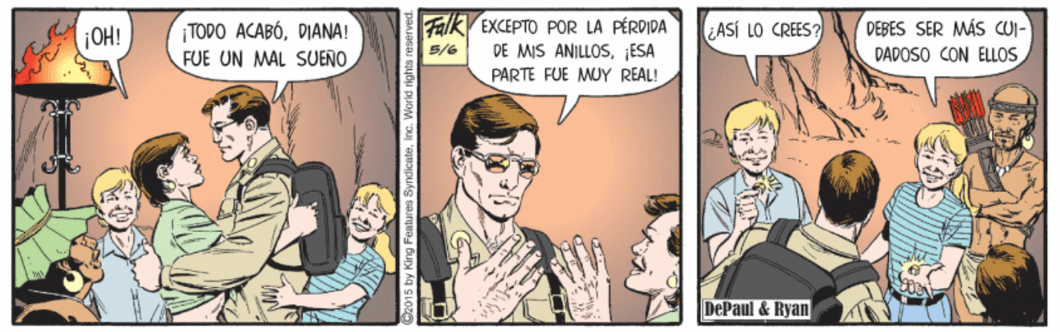 Conversation OCR: Falk EXCEPTO POR LA PÉRDIDA DE MIS ANILLOS¡ESA PARTE FUE MUY REAL! DEBES SER MÁS CUI- ¡TODO ACABÓDIANA! FUE UN MAL SUEÑO ¡OH! ASÍ LO CREES? 5/6 DAPOSO CON ELLOS DePaul & Ryan O2015 by King Features SyndicateInc. W Falk EXCEPTO POR LA PÉRDIDA DE MIS ANILLOS¡ESA PARTE FUE MUY REAL! DEBES SER MÁS CUI- ¡TODO ACABÓDIANA! FUE UN MAL SUEÑO ¡OH! ASÍ LO CREES? 5/6 DAPOSO CON ELLOS DePaul & Ryan O2015 by King Features SyndicateInc. W
