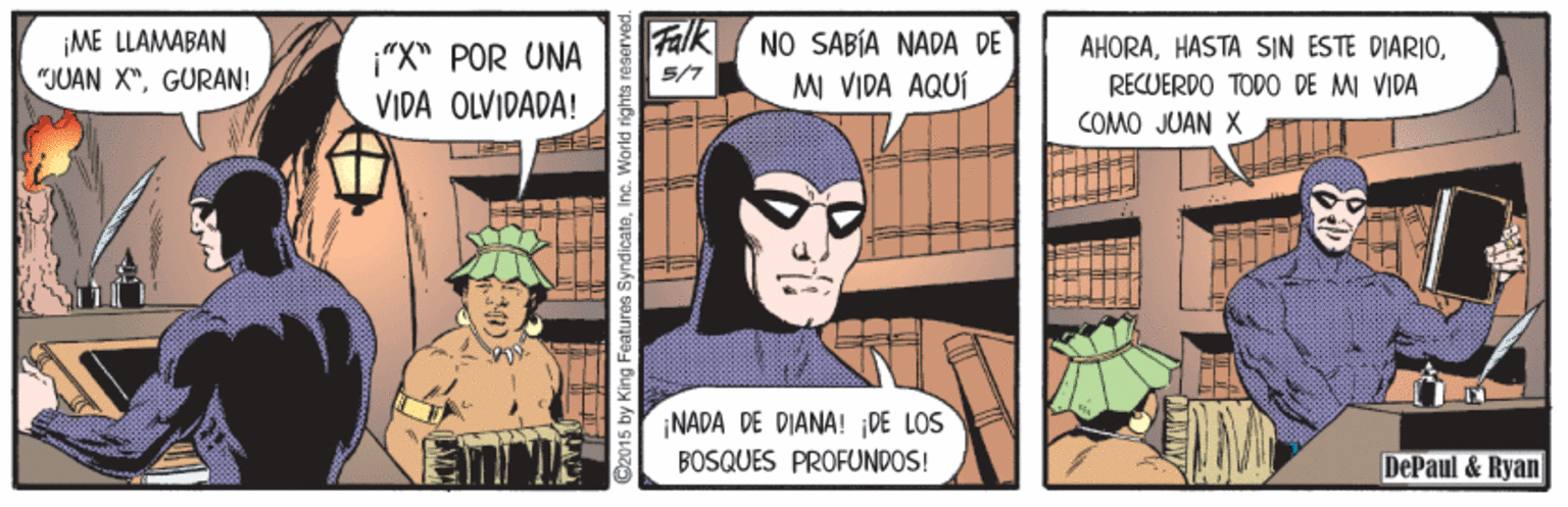 Publication OCR: ¡ME LLAMABAN "JUAN X"GURAN! Falk (NO SABÍA NADA DE MI VIDA AQUÍ AHORARECUERDO TODO DE MI VIDA "X" POR UNA 5/7 VIDA OLVIDADA! COMO JUAN X NADA DE DIANA! DE LOS BOSQUES PROFUNDOS! DePaul & Ryan w King Features SyndicateInc. World rights reserve ¡ME LLAMABAN "JUAN X"GURAN! Falk (NO SABÍA NADA DE MI VIDA AQUÍ AHORAHASTA SIN ESTE DIARIORECUERDO TODO DE MI VIDA "X" POR UNA 5/7 VIDA OLVIDADA! COMO JUAN X NADA DE DIANA! DE LOS BOSQUES PROFUNDOS! DePaul & Ryan w King Features SyndicateInc. World rights reserve