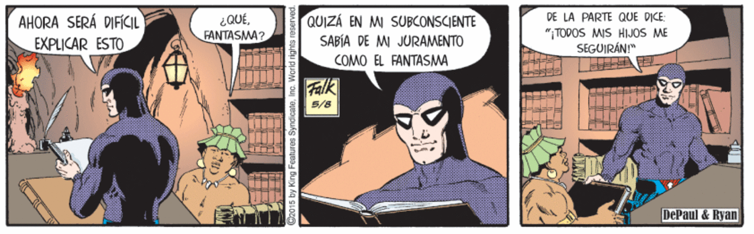 Animation OCR: AHORA SERÁ DIFÍCIL EXPLICAR ESTO ¿QUÉFANTASMA? QUIZÁ EN MI SUBCONSCIENTE SABÍA DE MI JURAMENTO DE LA PARTE QUE DICE: "ITODOS MIS HIJOS ME SEGUIRÁN!" COMO EL FANTASMA Falk 5/8 DePaul & Ryan G2015 by King Features SyndicateInc. World rights AHORA SERÁ DIFÍCIL EXPLICAR ESTO ¿QUÉFANTASMA? QUIZÁ EN MI SUBCONSCIENTE SABÍA DE MI JURAMENTO DE LA PARTE QUE DICE: "ITODOS MIS HIJOS ME SEGUIRÁN!" COMO EL FANTASMA Falk 5/8 DePaul & Ryan G2015 by King Features SyndicateInc. World rights