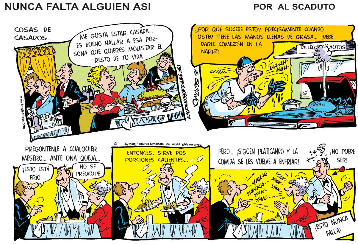 Illustration OCR: NUNCA FALTA ALGUIEN ASI POR AL SCADUTO COSAS DE CASADOS.. ME GUSTA ESTAR CASADA. ES BUENO HALLAR A ESA PER- SONA QUE QUIERES MOLESTAR EL RESTO DE TU VIDA ¿POR QUÉ SUCEDE ESTO? PRECISAMENTE CUANDO USTED TIENE LAS MANOS LLENAS DE GRASA... DEBE DARLE COMEZÓN EN LA NARIZ! TALLER AUTOS HUH PREGÚNTENLE A CUALQUIER by King Features Syndicateinc. World rights roserved. MESERO. ANTE UNA QUEJA. ENTONCESSIRVE DOS PERO. SIGUEN PLATICANDO Y LA COMIDA SE LES VUELVE A ENFRIAR! PORCIONES CALIENTES. ¡ESTO ESTÁ FRÍO! NO SE PREOCUPE ¡NO PUEDE SER! YAKKA.- YAK- -YAKK- AK YAK.. ¡ESTO NUNCA FALLA! CADUTO20OPTONLINE. SCrauto NUNCA FALTA ALGUIEN ASI POR AL SCADUTO COSAS DE CASADOS.. ME GUSTA ESTAR CASADA. ES BUENO HALLAR A ESA PER- SONA QUE QUIERES MOLESTAR EL RESTO DE TU VIDA ¿POR QUÉ SUCEDE ESTO? PRECISAMENTE CUANDO USTED TIENE LAS MANOS LLENAS DE GRASA... DEBE DARLE COMEZÓN EN LA NARIZ! TALLER AUTOS HUH PREGÚNTENLE A CUALQUIER by King Features Syndicateinc. World rights roserved. MESERO. ANTE UNA QUEJA. ENTONCESSIRVE DOS PERO. SIGUEN PLATICANDO Y LA COMIDA SE LES VUELVE A ENFRIAR! PORCIONES CALIENTES. ¡ESTO ESTÁ FRÍO! NO SE PREOCUPE ¡NO PUEDE SER! YAKKA.- YAK- -YAKK- AK YAK.. ¡ESTO NUNCA FALLA! CADUTO20OPTONLINE. SCrauto