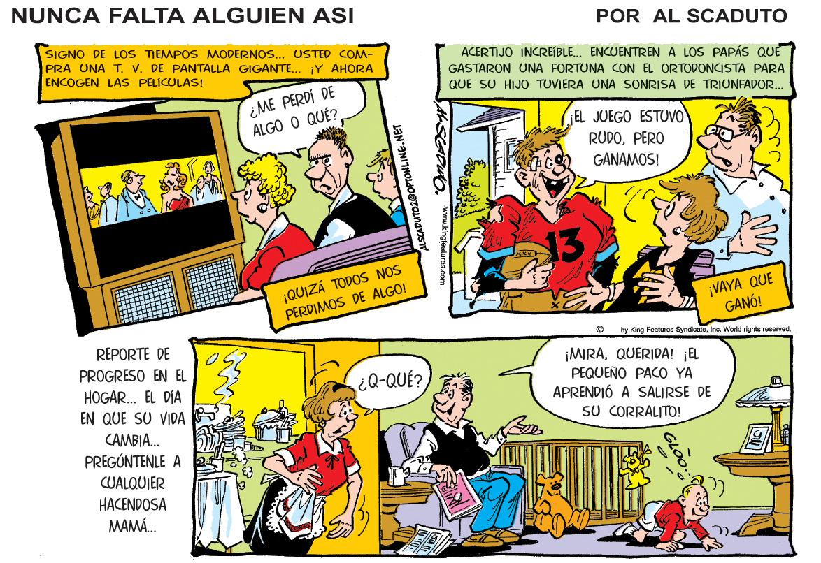 Font OCR: NUNCA FALTA ALGUIEN ASI POR AL SCADUTO SIGNO DE LOS TIEMPOS MODERNOPRA UNA T. V. DE PANTALLA GIGANTE.. ¡Y AHORA ENCOGEN LAS PELÍCULAS! USTED COM- ACERTIJO INCREÍBLE... ENCUENTREN A LOS PAPÁS QUE ¿ME PERDÍ DE ALGO O QUÉ? GASTARON UNA FORTUNA CON EL ORTODONCISTA PARA QUE SU HIJO TUVIERA UNA SONRISA DE TRIUNFADOR.. ¡EL JUEGO ESTUVO RUDOPERO GANAMOS! 13 ¡QUIZÁ TODOS NOS PERDIMOS DE ALGO! ¡VAYA QUE GANÓ! REPORTE DE PROGRESO EN EL by King Foaturos SyndicateInc. World rights reserved. ¡MRAQUERIDA! ¡EL PEQUEÑO PACO YA APRENDIÓ A SALIRSE DE HOGAR. EL DÍA ¿Q-QUÉ? EN QUE SU VIDA SU CORRALITO! CAMBIA. PREGÚNTENLE A CUALQUIER HACENDOSA MAMÁ. GLOO-- www.kingfaatures.com DUTO2GOPTONLINE.NET NUNCA FALTA ALGUIEN ASI POR AL SCADUTO SIGNO DE LOS TIEMPOS MODERNOPRA UNA T. V. DE PANTALLA GIGANTE.. ¡Y AHORA ENCOGEN LAS PELÍCULAS! USTED COM- ACERTIJO INCREÍBLE... ENCUENTREN A LOS PAPÁS QUE ¿ME PERDÍ DE ALGO O QUÉ? GASTARON UNA FORTUNA CON EL ORTODONCISTA PARA QUE SU HIJO TUVIERA UNA SONRISA DE TRIUNFADOR.. ¡EL JUEGO ESTUVO RUDOPERO GANAMOS! 13 ¡QUIZÁ TODOS NOS PERDIMOS DE ALGO! ¡VAYA QUE GANÓ! REPORTE DE PROGRESO EN EL by King Foaturos SyndicateInc. World rights reserved. ¡MRAQUERIDA! ¡EL PEQUEÑO PACO YA APRENDIÓ A SALIRSE DE HOGAR. EL DÍA ¿Q-QUÉ? EN QUE SU VIDA SU CORRALITO! CAMBIA. PREGÚNTENLE A CUALQUIER HACENDOSA MAMÁ. GLOO-- www.kingfaatures.com DUTO2GOPTONLINE.NET