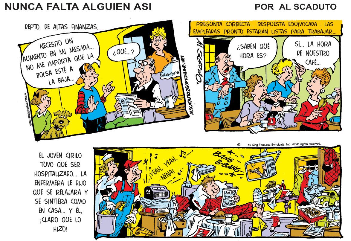 Comic book OCR: NUNCA FALTA ALGUIEN ASI POR AL SCADUTO DEPTO. DE ALTAS ANANZAS.. PREGUNTA CORRECTA. RESPUESTA EQUIVOCADA. LAS EMPLEADAS PRONTO ESTARÁN LISTAS PARA TRABAJAR.. NECESITO UN AUMENTO EN MI MESADA. NO ME IMPORTA QUE LA BOLSA ESTÉ A LA BAJA. Sí. LA HORA ¿SABEN QUÉ HORA ES? ¿QUÉ.? NUESTRO CAFÉ. by King Features SyndicateInc. World rights roseved. EL JOVEN CIRILO TUVO QUE SER ? BANG 1YEAH. - NENA! B-BANG- HOSPITALIZADO. LA ENFERMERA LE DIJO QUE SE RELAJARA Y SE SINTIERA COMO EN CASA. Y ÉLCLARO QUE LO HIZO! ALSCADUTO20OPTONLINENET NUNCA FALTA ALGUIEN ASI POR AL SCADUTO DEPTO. DE ALTAS ANANZAS.. PREGUNTA CORRECTA. RESPUESTA EQUIVOCADA. LAS EMPLEADAS PRONTO ESTARÁN LISTAS PARA TRABAJAR.. NECESITO UN AUMENTO EN MI MESADA. NO ME IMPORTA QUE LA BOLSA ESTÉ A LA BAJA. Sí. LA HORA ¿SABEN QUÉ HORA ES? ¿QUÉ.? NUESTRO CAFÉ. by King Features SyndicateInc. World rights roseved. EL JOVEN CIRILO TUVO QUE SER ? BANG 1YEAH. - NENA! B-BANG- HOSPITALIZADO. LA ENFERMERA LE DIJO QUE SE RELAJARA Y SE SINTIERA COMO EN CASA. Y ÉLCLARO QUE LO HIZO! ALSCADUTO20OPTONLINE