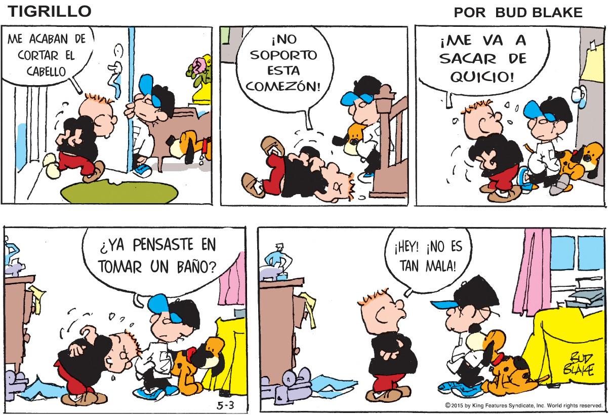 Rectangle OCR: TIGRILLO POR BUD BLAKE ¡NO SOPORTO ESTA ME ACABAN DE ¡ME VA A SACAR DE CORTAR EL CABELLO QUICIO! COMEZÓN! ¿YA PENSASTE EN TOMAR UN BAÑ0? ¡HEY! ¡NO ES TAN MALA! BUD. BLAKE 5-3 © 2015 by King Features SyndicateInc. World rights reserved TIGRILLO POR BUD BLAKE ¡NO SOPORTO ESTA ME ACABAN DE ¡ME VA A SACAR DE CORTAR EL CABELLO QUICIO! COMEZÓN! ¿YA PENSASTE EN TOMAR UN BAÑ0? ¡HEY! ¡NO ES TAN MALA! BUD. BLAKE 5-3 © 2015 by King Features SyndicateInc. World rights reserved