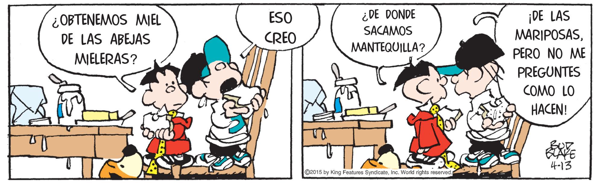 Organism OCR: ¡DE LAS MARIPOSASESO ¿DE DONDE ¿OBTENEMOS MIEL DE LAS ABEJAS MIELERAS? SACAMOS CREO MANTEQUILLA? PERO NO ME PREGUNTES COMO LO HACEN! BLAVE 4-13 ©2015 by King Features SyndicateInc. World rights reserved ¡DE LAS MARIPOSASESO ¿DE DONDE ¿OBTENEMOS MIEL DE LAS ABEJAS MIELERAS? SACAMOS CREO MANTEQUILLA? PERO NO ME PREGUNTES COMO LO HACEN! BLAVE 4-13 ©2015 by King Features SyndicateInc. World rights reserved