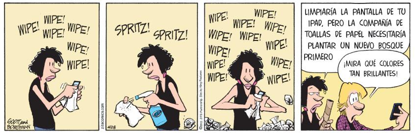 Comic book OCR: LIMPIARÍA LA PANTALLA DE TU IPADPERO LA OMPAÑÍA DE TOALLAS DE PAPEL NECESITARÍA WIPE! WIPE! WIPE! WIPE! WIPE! WIPE! WIPE! WIPE! WIPE! WIPE!WIPE! SPRITZ! SPRITZ! WIPE! WIPE! WIPE! WIPE! PLANTAR UN NUEVO BOSQUE PRIMERO WIPE! MIRA QUÉ COLORES TAN BRILLANTES! WIPE! WIPE! 4/28 LIMPIARÍA LA PANTALLA DE TU IPADPERO LA OMPAÑÍA DE TOALLAS DE PAPEL NECESITARÍA WIPE! WIPE! WIPE! WIPE! WIPE! WIPE! WIPE! WIPE! WIPE! WIPE!WIPE! SPRITZ! SPRITZ! WIPE! WIPE! WIPE! WIPE! PLANTAR UN NUEVO BOSQUE PRIMERO WIPE! MIRA QUÉ COLORES TAN BRILLANTES! WIPE! WIPE! 4/28