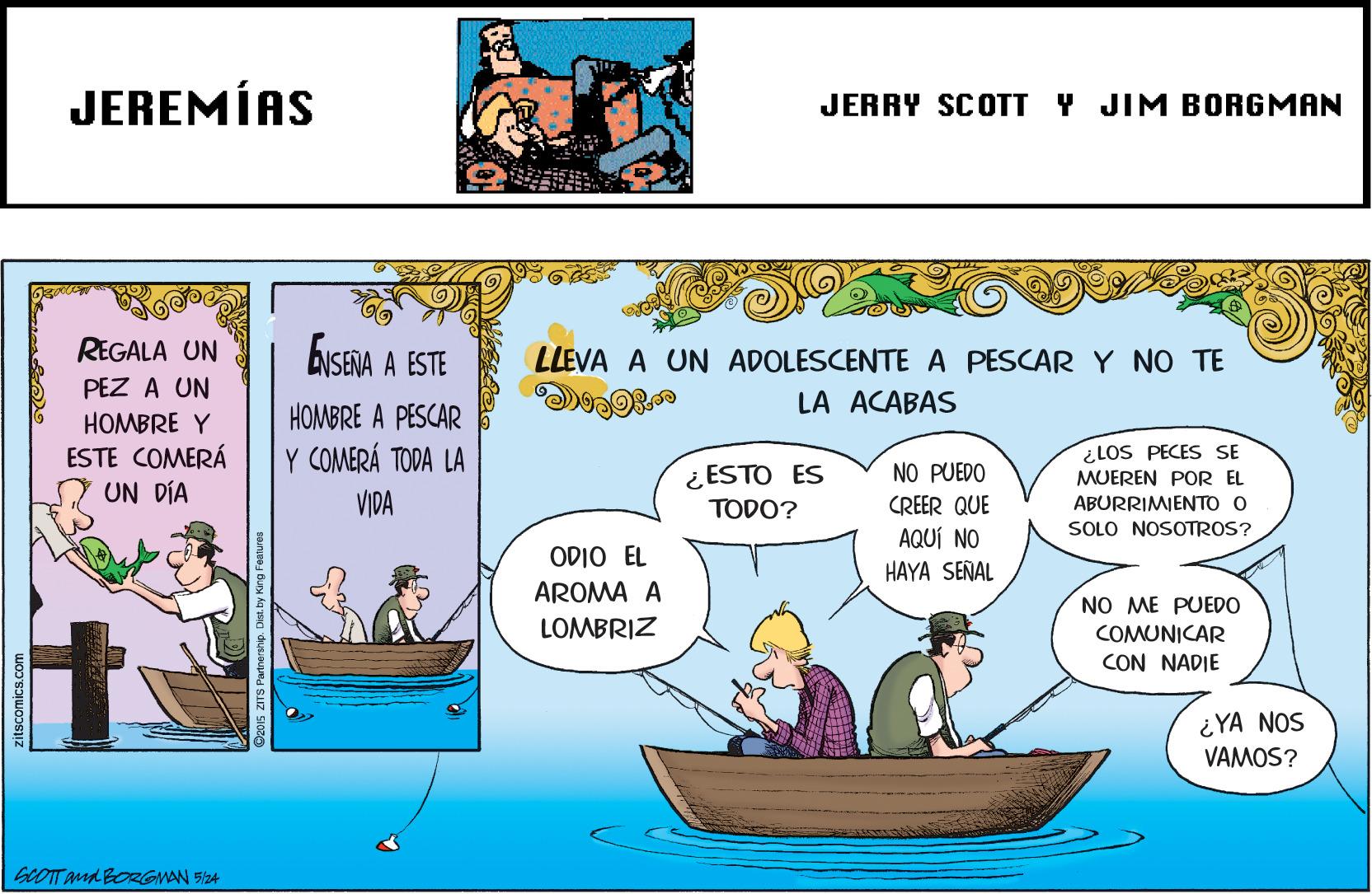 Adaptation OCR: JEREMÍAS JERRY SCOTT Y JIM BORGMAN REGALA UN ENSENA A ESTE LLEVA A UN ADOLESCENTE A PESCAR Y NO TE PEZ A UN LA ACABAS HOMBRE A PESCAR HOMBRE Y ESTE COMERÁ UN DÍA Y COMERÁ TODA LA ¿LOS PECES SE MUEREN POR EL ¿ ESTO ES TODO? NO PUEDO CREER QUE AQUÍ NO HAYA SEÑAL VIDA ABURRIMIENTO O SOLO NOSOTROS? ODIO EL AROMA A NO ME PUEDO LOMBRIZ COMUNICAR CON NADIE ¿YA NOS VAMOS? GCOTT and BORGMAN 524 zitscomics.com JEREMÍAS JERRY SCOTT Y JIM BORGMAN REGALA UN ENSENA A ESTE LLEVA A UN ADOLESCENTE A PESCAR Y NO TE PEZ A UN LA ACABAS HOMBRE A PESCAR HOMBRE Y ESTE COMERÁ UN DÍA Y COMERÁ TODA LA ¿LOS PECES SE MUEREN POR EL ¿ ESTO ES TODO? NO PUEDO CREER QUE AQUÍ NO HAYA SEÑAL VIDA ABURRIMIENTO O SOLO NOSOTROS? ODIO EL AROMA A NO ME PUEDO LOMBRIZ COMUNICAR CON NADIE ¿YA NOS VAMOS? GCOTT and BORGMAN 524 zitscomics.com