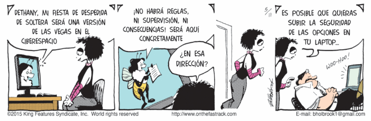 Humour OCR: V DETHANY. MI AESTA DE DESPEDIDA DE SOLTERA SERÁ UNA VERSIÓN ¡NO HABRÁ REGLASNI CONSECUENCIAS! SERÁ AQUÍ V ES POSIBLE QUE QUIERAS SUBIR LA SEGURIDAD DE LAS VEGAS EN EL DE LAS OPCIONES EN CIBERESPACIO CONCRÉTAMENTE K TU LAPTOP. ¿EN ESA DIRECCIÓN? woO-Hao! @2015 King Features SyndicateInc. World rights reserved http://www.onthe fastrack.com E-mail: bholbrook1@gmail.com V DETHANY. MI AESTA DE DESPEDIDA DE SOLTERA SERÁ UNA VERSIÓN ¡NO HABRÁ REGLASNI SUPERVISIÓNNI CONSECUENCIAS! SERÁ AQUÍ V ES POSIBLE QUE QUIERAS SUBIR LA SEGURIDAD DE LAS VEGAS EN EL DE LAS OPCIONES EN CIBERESPACIO CONCRÉTAMENTE K TU LAPTOP. ¿EN ESA DIRECCIÓN? woO-Hao! @2015 King Features SyndicateInc. World rights reserved http://www.onthe fastrack.com E-mail: bholbrook1@gmail.com