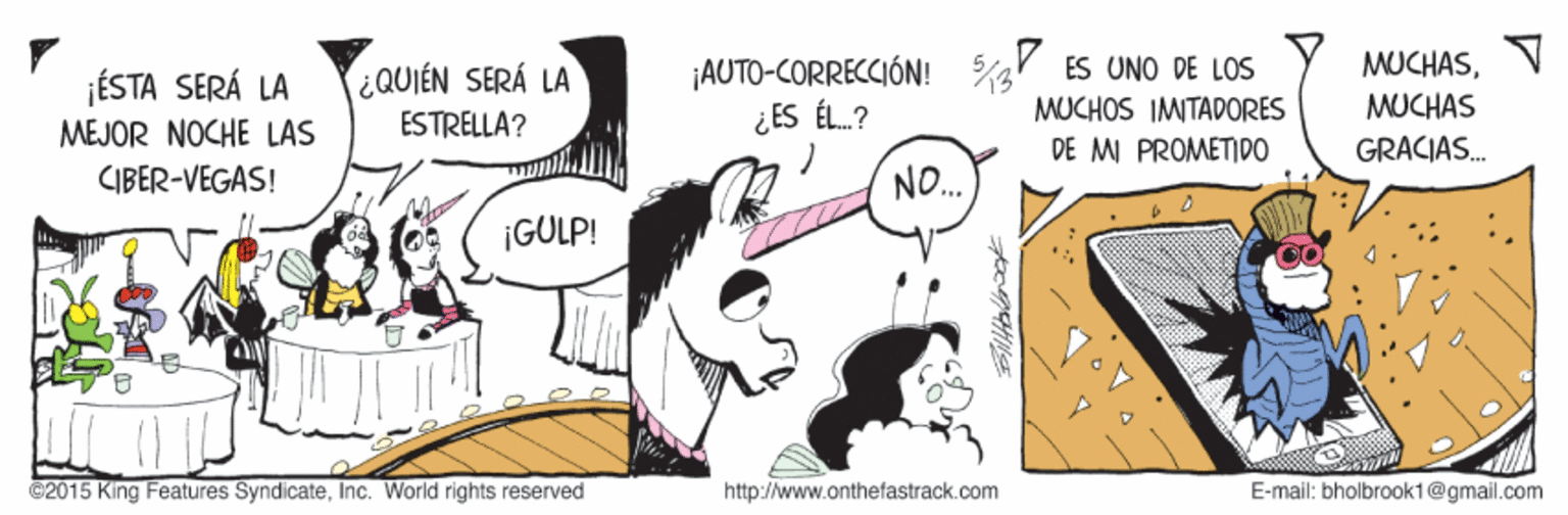 Design OCR: MUCHASV ¡AUTO-CORRECCIÓN! ¿ ES ÉL.? ES UNO DE LOS QUIÉN SERÁ LA ¡ÉSTA SERÁ LA MEJOR NOCHE LAS CIBER-VEGAS! MUCHAS MUCHOS IMITADORES DE MI PROMETIDO ESTRELLA? GRACIAS. NO. ¡GULP! ©2015 King Features SyndicateInc. World rights reserved http://www.onthefastrack.com E-mail: bholbrook1@gmail.com MUCHASV ¡AUTO-CORRECCIÓN! ¿ ES ÉL.? ES UNO DE LOS QUIÉN SERÁ LA ¡ÉSTA SERÁ LA MEJOR NOCHE LAS CIBER-VEGAS! MUCHAS MUCHOS IMITADORES DE MI PROMETIDO ESTRELLA? GRACIAS. NO. ¡GULP! ©2015 King Features SyndicateInc. World rights reserved http://www.onthefastrack.com E-mail: bholbrook1@gmail.com