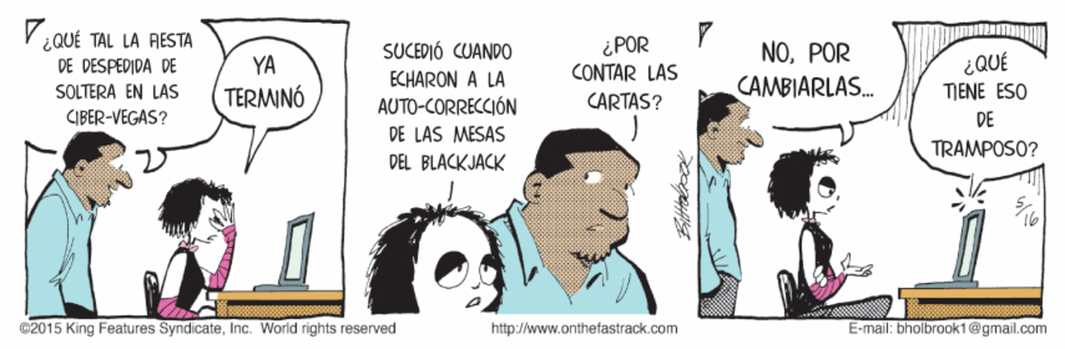 Fiction OCR: ¿ QUÉ TAL LA RESTA DE DESPEDIDA DE ¿POR CONTAR LAS SUCEDIÓ CUANDO NOPOR ¿QUÉ TIENE ESO YA ECHARON A LA SOLTERA EN LAS TERMINÓ CARTAS? CAMBIARLAS. AUTO-CORRECCIÓN CIBER-VEGAS? DE DE LAS MESAS TRAMPOSO? DEL BLACKJACK ©2015 King Features SyndicateInc. World rights reserved http://www.onthefastrack.com E-mail: bholbrook1@gmail.com ¿ QUÉ TAL LA RESTA DE DESPEDIDA DE ¿POR CONTAR LAS SUCEDIÓ CUANDO NOPOR ¿QUÉ TIENE ESO YA ECHARON A LA SOLTERA EN LAS TERMINÓ CARTAS? CAMBIARLAS. AUTO-CORRECCIÓN CIBER-VEGAS? DE DE LAS MESAS TRAMPOSO? DEL BLACKJACK ©2015 King Features SyndicateInc. World rights reserved http://www.onthefastrack.com E-mail: bholbrook1@gmail.com