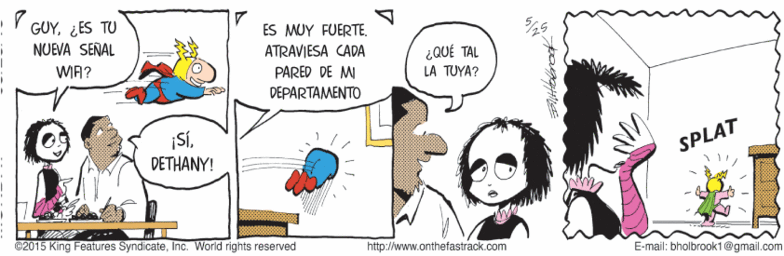 Art OCR: GUY¿ES TU NUEVA SENAL ES MUY FUERTE. ATRAVIESA CADA PARED DE M ¿ QUÉ TAL WIA? LA TUYA? DEPARTAMENTO SÍ. DETHANY! SPLAT ©2015 King Features SyndicateInc. World rights reserved http://www.onthefastrack.com E-mail: bholbrook1@gmail.com GUY¿ES TU NUEVA SENAL ES MUY FUERTE. ATRAVIESA CADA PARED DE M ¿ QUÉ TAL WIA? LA TUYA? DEPARTAMENTO SÍ. DETHANY! SPLAT ©2015 King Features SyndicateInc. World rights reserved http://www.onthefastrack.com E-mail: bholbrook1@gmail.com
