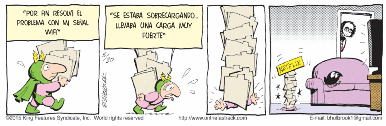 Art OCR: "POR AN RESOLVÍ EL PROBLEMA CON MI SEÑAL "SE ESTABA SOBRECARGANDO. LLEVABA UNA CARGA MUY WIA" FUERTE" NETFLIX ©2015 King Features SyndicateInc. World rights reserved http://www.onthefastrack.com E-mail: bholbrook1@gmail.com "POR AN RESOLVÍ EL PROBLEMA CON MI SEÑAL "SE ESTABA SOBRECARGANDO. LLEVABA UNA CARGA MUY WIA" FUERTE" NETFLIX ©2015 King Features SyndicateInc. World rights reserved http://www.onthefastrack.com E-mail: bholbrook1@gmail.com