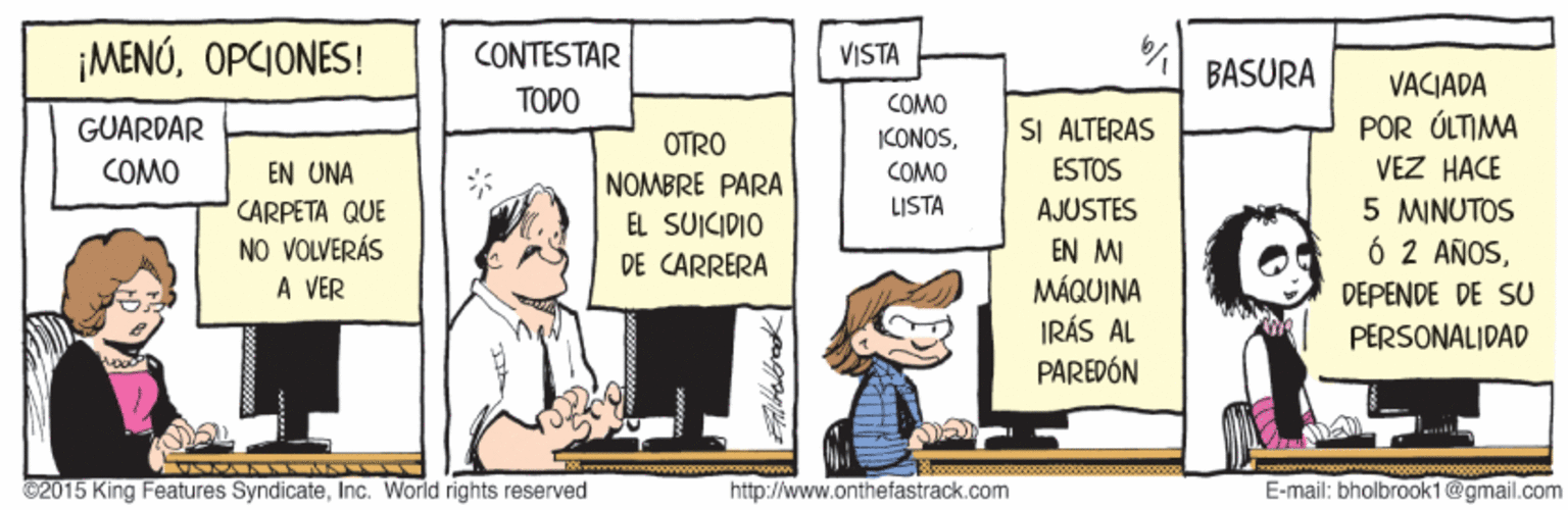Comics OCR: ¡MENÓOPCIONES! CONTESTAR TODO VISTA BASURA VACIADA POR ÚLTIMA VEZ HACE COMO SI ALTERAS ESTOS GUARDAR ICONOSOTRO COMO EN UNA COMO NOMBRE PARA EL SUICIDIO DE CARRERA 5 MINUTOS Ó 2 AÑOSLISTA AJUSTES CARPETA QUE NO VOLVERÁS A VER EN MI MÁQUINA IRÁS AL PAREDÓN DEPENDE DE SU PERSONALIDAD 02015 King Features SyndicateInc. World rights reserved http://www.onthefastrack.com E-mail: bholbrook1@gmail.com ¡MENÓOPCIONES! CONTESTAR TODO VISTA BASURA VACIADA POR ÚLTIMA VEZ HACE COMO SI ALTERAS ESTOS GUARDAR ICONOSOTRO COMO EN UNA COMO NOMBRE PARA EL SUICIDIO DE CARRERA 5 MINUTOS Ó 2 AÑOSLISTA AJUSTES CARPETA QUE NO VOLVERÁS A VER EN MI MÁQUINA IRÁS AL PAREDÓN DEPENDE DE SU PERSONALIDAD 02015 King Features SyndicateInc. World rights reserved http://www.onthefastrack.com E-mail: bholbrook1@gmail.com