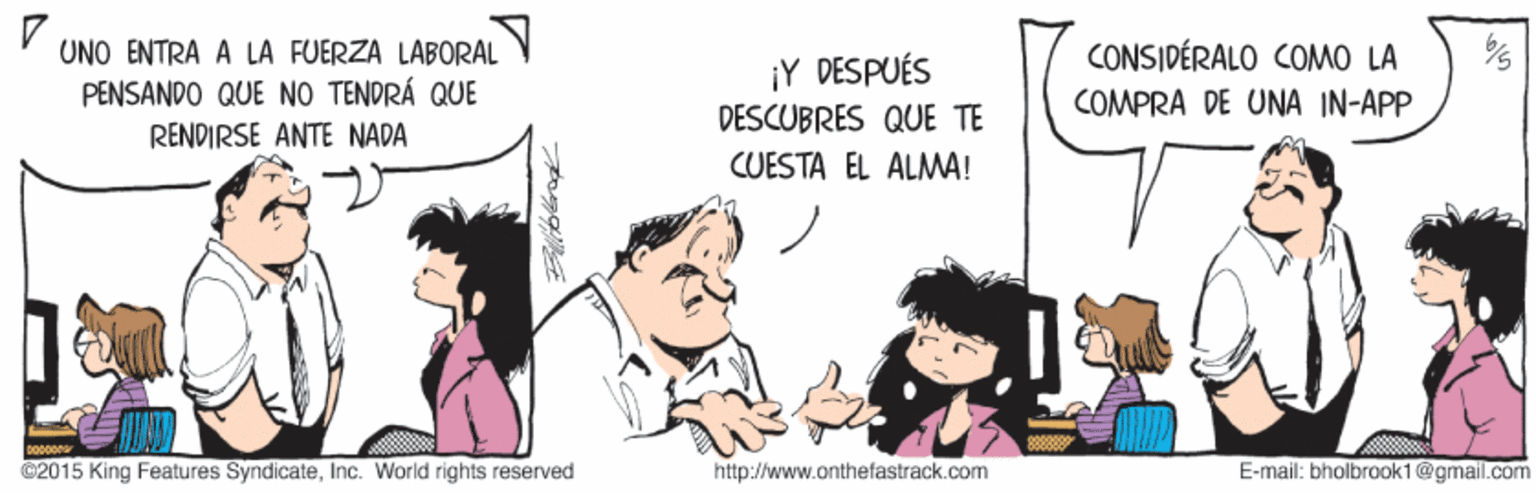 Friendship OCR: UNO ENTRA A LA FUERZA LABORAL CONSIDÉRALO COMO LA ¡Y DESPUÉS PENSANDO QUE NO TENDRÁ QUE COMPRA DE UNA IN-APP DESCUBRES QUE TE RENDIRSE ANTE NADA CUESTA EL ALMA! ©2015 King Features SyndicateInc. World rights reserved http://www.onthefastrack.com E-mail: bholbrook1@gmail.com UNO ENTRA A LA FUERZA LABORAL CONSIDÉRALO COMO LA ¡Y DESPUÉS PENSANDO QUE NO TENDRÁ QUE COMPRA DE UNA IN-APP DESCUBRES QUE TE RENDIRSE ANTE NADA CUESTA EL ALMA! ©2015 King Features SyndicateInc. World rights reserved http://www.onthefastrack.com E-mail: bholbrook1@gmail.com