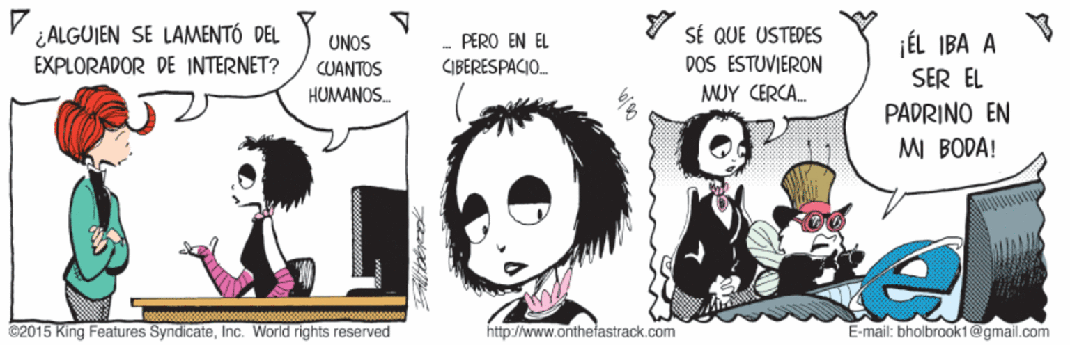 Happy OCR: ¿ALGUIEN SE LAMENTÓ DEL EXPLORADOR DE INTERNET? SÉ QUE USTEDES DOS ESTUVIERON jÉL IBA A SER EL PADRINO EN MI BODA! UNOS PERO EN EL CUANTOS CIBERESPACIO. HUMANOS. MUY CERCA. ©2015 King Features SyndicateInc. World rights reserved http://www.onthefastrack.com E-mail: bholbrook1@gmail.com ¿ALGUIEN SE LAMENTÓ DEL EXPLORADOR DE INTERNET? SÉ QUE USTEDES DOS ESTUVIERON jÉL IBA A SER EL PADRINO EN MI BODA! UNOS PERO EN EL CUANTOS CIBERESPACIO. HUMANOS. MUY CERCA. ©2015 King Features SyndicateInc. World rights reserved http://www.onthefastrack.com E-mail: bholbrook1@gmail.com