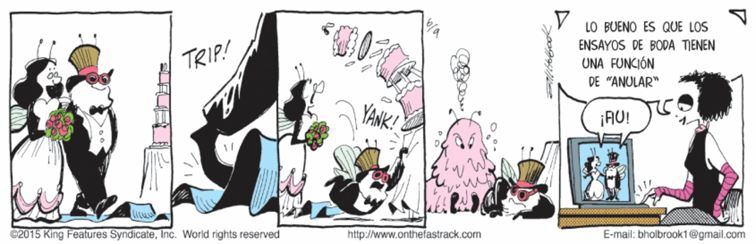 Magenta OCR: LO BUENO ES QUE LOS ENSAYOS DE BODA TIENEN TRIP! UNA FUNCIÓN DE "ANULAR" YANK! ¡AU! ©2015 King Features SyndicateInc. World rights reserved http://www.onthefastrack.com E-mail: bholbrook1@gmail.com LO BUENO ES QUE LOS ENSAYOS DE BODA TIENEN TRIP! UNA FUNCIÓN DE "ANULAR" YANK! ¡AU! ©2015 King Features SyndicateInc. World rights reserved http://www.onthefastrack.com E-mail: bholbrook1@gmail.com