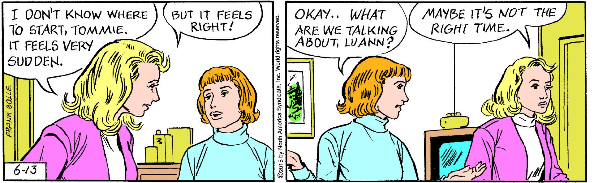 Sharing OCR: MAYBE IT'S NOT THE RIGHT TIME. I DON'T KNOW WHERE TO STARTIT FEELS VERY SUDDEN. ??AY.. WHAT ARE WE TALKING ABOUTLUANN? BUT IT FEELS RIGHT! *Nu 6-13 FRANK BOLLE 2015 by North America SyndicateInc. MAYBE IT'S NOT THE RIGHT TIME. I DON'T KNOW WHERE TO STARTIT FEELS VERY SUDDEN. ??AY.. WHAT ARE WE TALKING ABOUTLUANN? BUT IT FEELS RIGHT! *Nu 6-13 FRANK BOLLE 2015 by North America Syndicate