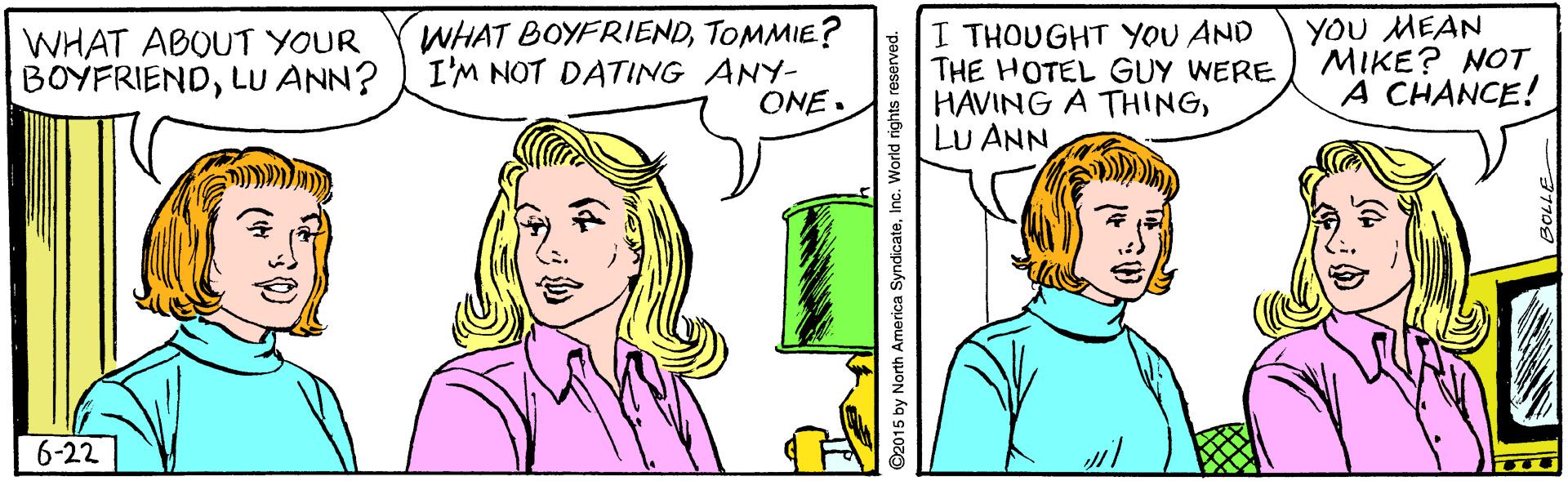 Jaw OCR: WHAT ABOUT YOUR BOYFRIENDLU ANN? WHAT BOYFRIENDTOMMIE? I'M NOT DATING ANY- ONE. I THOUGHT YOU AND THE HOTEL GUY WERE HAVING A THINGLU ANN YOU MEAN MIKE? NOT A CHANCE! 6-22 WHAT ABOUT YOUR BOYFRIENDLU ANN? WHAT BOYFRIENDTOMMIE? I'M NOT DATING ANY- ONE. I THOUGHT YOU AND THE HOTEL GUY WERE HAVING A THINGLU ANN YOU MEAN MIKE? NOT A CHANCE! 6-22