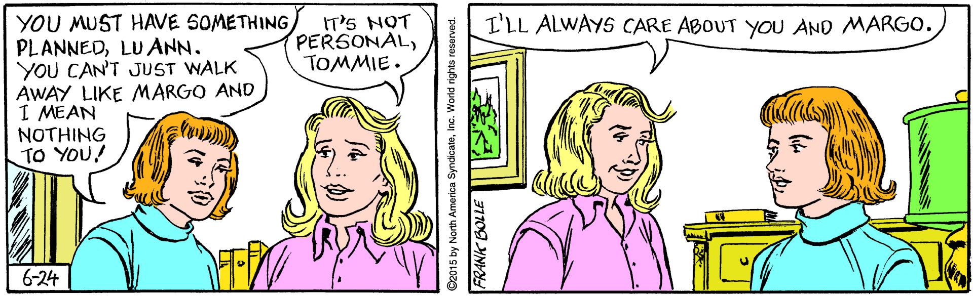 Cartoon OCR: YOU MUST HAVE 5OMETHINGLUANN. YOU CAN'T JUST WALK AWAY LIKE MARGO AND I MEAN NOTHING TO YOU! IT'S NOT PERSONALTOMMIE. I'LL ALWAYS CARE ABOUT YOU AND MARG0. 6-24 ©2015 by North America SyndicateInc. World rights reserved. 31109 YNV YOU MUST HAVE 5OMETHINGLUANN. YOU CAN'T JUST WALK AWAY LIKE MARGO AND I MEAN NOTHING TO YOU! IT'S NOT PERSONALTOMMIE. I'LL ALWAYS CARE ABOUT YOU AND MARG0. 6-24 ©2015 by North America SyndicateInc. World rights reserved. 31109 YNV