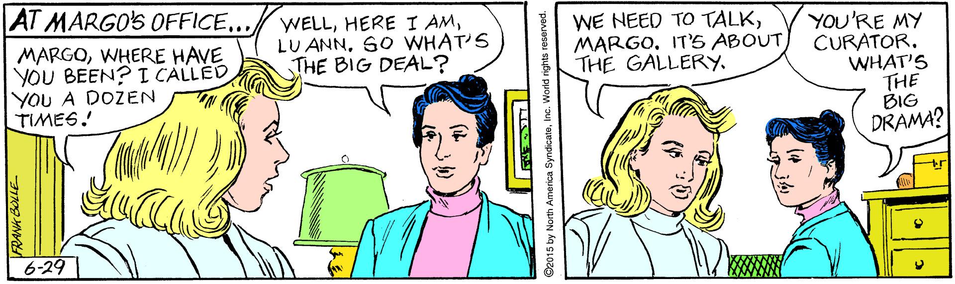 Organism OCR: AT MARGO'S OFFICE... WELLSO WHAT'S THE BIG DEAL? WE NEED TO TALKIT'5 ABOUT THE GALLERY. MARGOWHERE HAVE YOU BEEN? I CALLED YOU A DOZEN TIMES. YOU'RE MY CURATOR. WHAT'S THE BIG DRAMA? 6-29 92015 by North America SyndicateInc. World rights reserved. AT MARGO'S OFFICE... WELLHERE I AMLU ANNSO WHAT'S THE BIG DEAL? WE NEED TO TALKIT'5 ABOUT THE GALLERY. MARGOWHERE HAVE YOU BEEN? I CALLED YOU A DOZEN TIMES. YOU'RE MY CURATOR. WHAT'S THE BIG DRAMA? 6-29 92015 by North America SyndicateInc. World rights reserved.