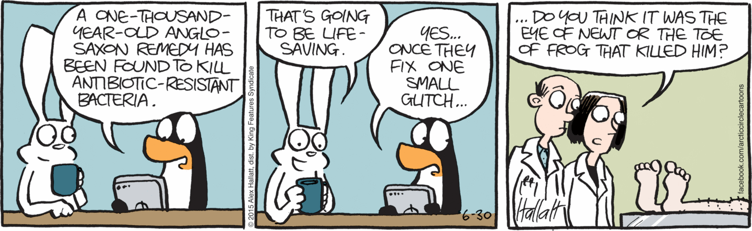 Comics OCR: A CNE-THOUSAND- YEAR-OLD ANGLO- SAXON REMEDY HAS BEEN FOUND TO KILL ANTIBIOTIC-RESISTANT BACTERIA. THAT'S GOING TO BE UFE- SAVING. DO yoU TAINK IT WAS THE EYE OF NEWT OR THE TOE OF FROG THAT KILLED HIM? ... YES.. ONCE THEY FIX ONE SMALL GUTCH.. Halath 6-30 A CNE-THOUSAND- YEAR-OLD ANGLO- SAXON REMEDY HAS BEEN FOUND TO KILL ANTIBIOTIC-RESISTANT BACTERIA. THAT'S GOING TO BE UFE- SAVING. DO yoU TAINK IT WAS THE EYE OF NEWT OR THE TOE OF FROG THAT KILLED HIM? ... YES.. ONCE THEY FIX ONE SMALL GUTCH.. Halath 6-30